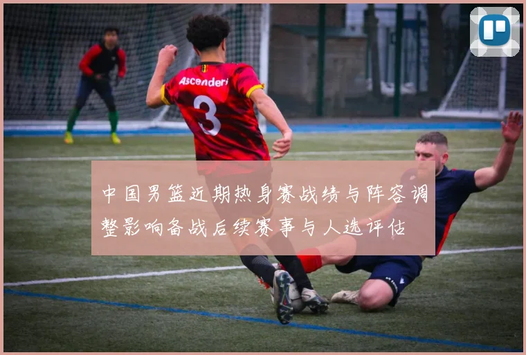 中国男篮近期热身赛战绩与阵容调整影响备战后续赛事与人选评估