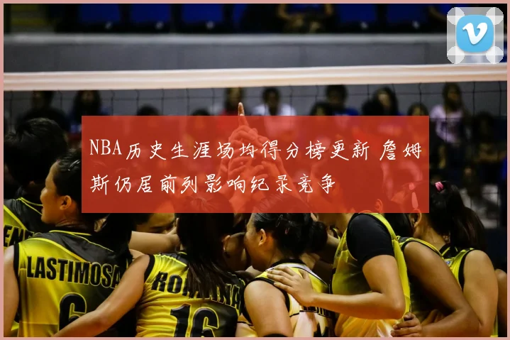 NBA历史生涯场均得分榜更新 詹姆斯仍居前列影响纪录竞争