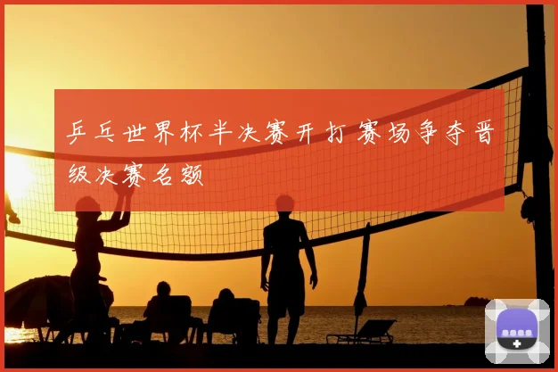 乒乓世界杯半决赛开打 赛场争夺晋级决赛名额