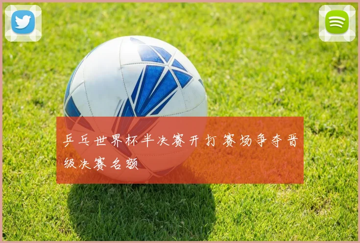 乒乓世界杯半决赛开打 赛场争夺晋级决赛名额