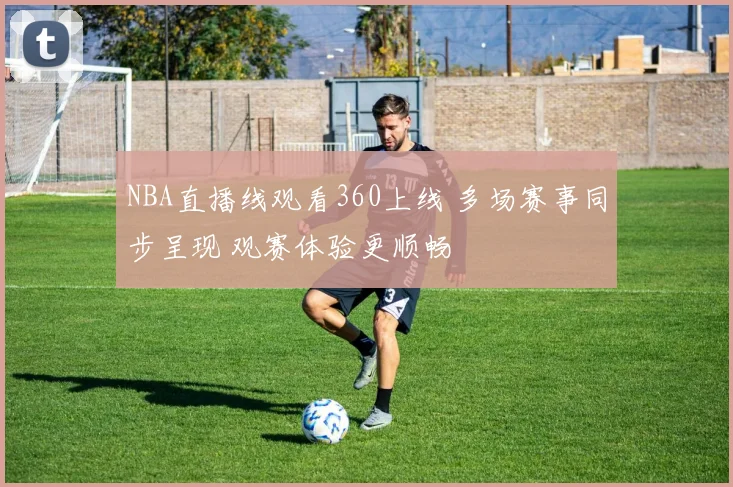 NBA直播线观看360上线 多场赛事同步呈现 观赛体验更顺畅