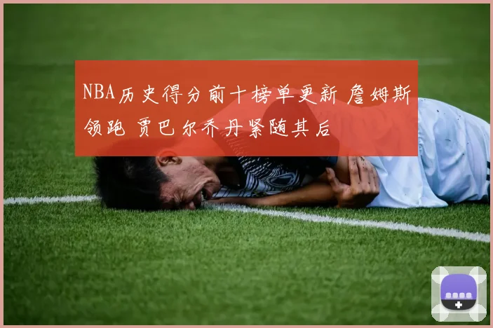 NBA历史得分前十榜单更新 詹姆斯领跑 贾巴尔乔丹紧随其后