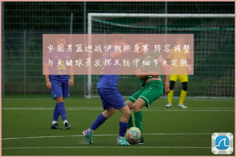 中国男篮迎战伊朗热身赛 阵容调整与关键球员发挥及防守细节决定胜负