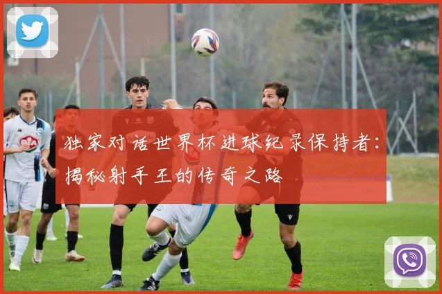 独家对话世界杯进球纪录保持者:揭秘射手王的传奇之路