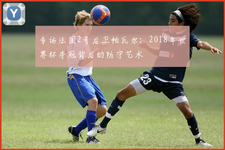 专访法国2号后卫帕瓦尔:2018年世界杯夺冠背后的防守艺术