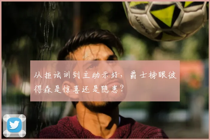 从拒试训到主动示好，爵士榜眼彼得森是惊喜还是隐患？
