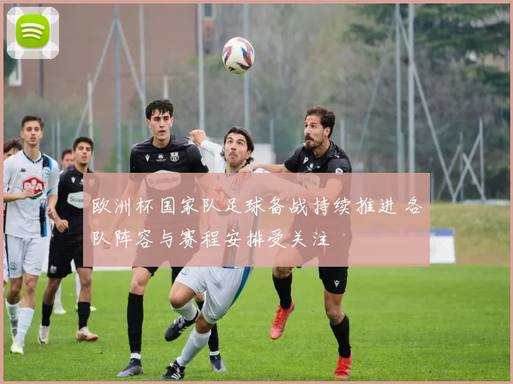 欧洲杯国家队足球备战持续推进 各队阵容与赛程安排受关注