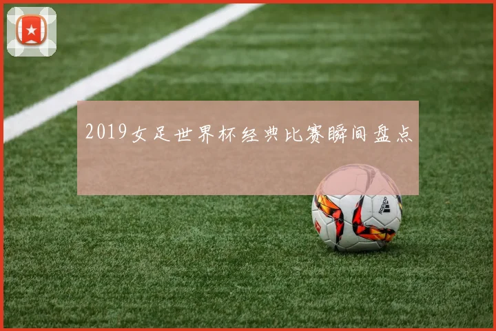 2019女足世界杯经典比赛瞬间盘点
