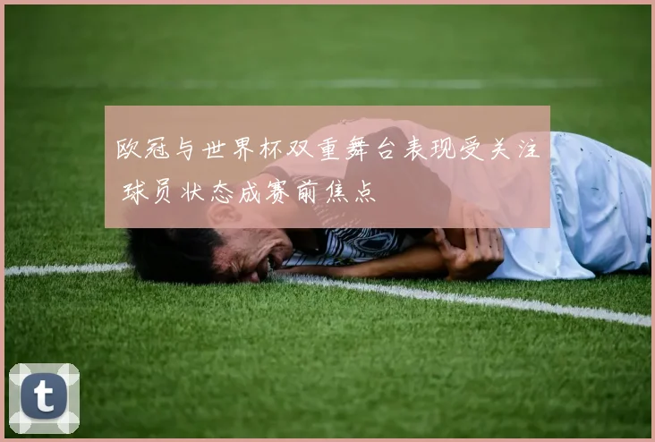 欧冠与世界杯双重舞台表现受关注 球员状态成赛前焦点