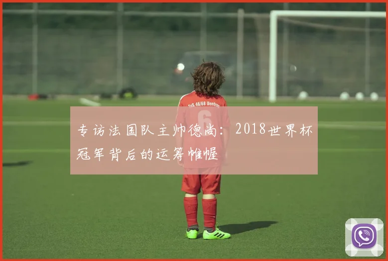 专访法国队主帅德尚:2018世界杯冠军背后的运筹帷幄