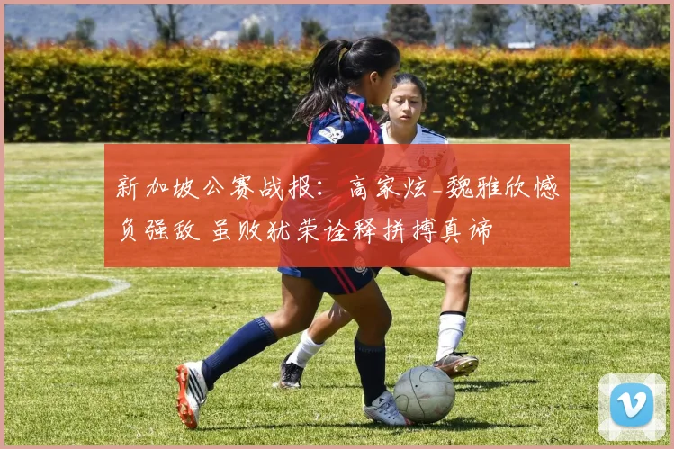 新加坡公赛战报:高家炫_魏雅欣憾负强敌 虽败犹荣诠释拼搏真谛