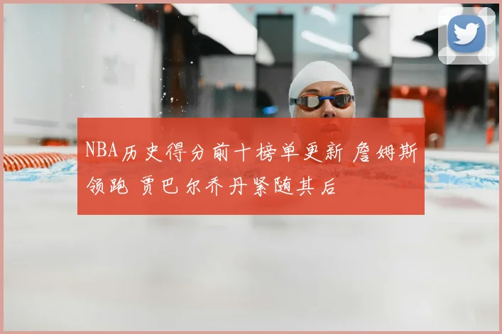 NBA历史得分前十榜单更新 詹姆斯领跑 贾巴尔乔丹紧随其后