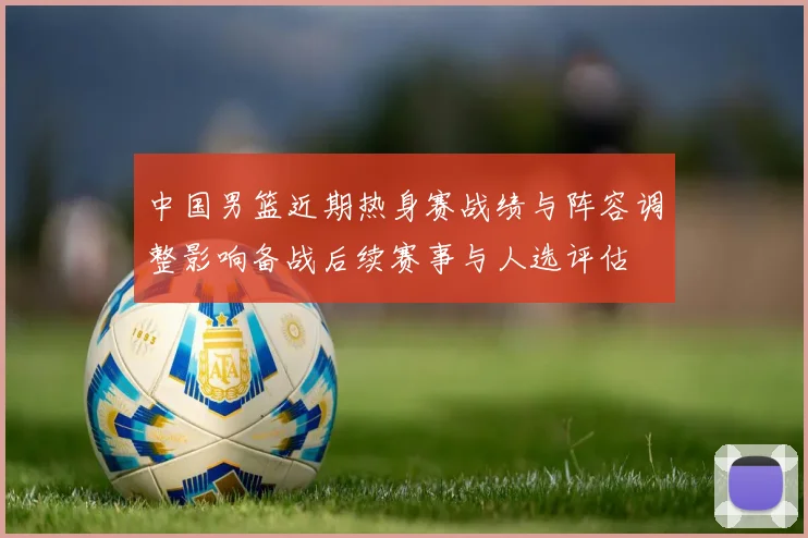 中国男篮近期热身赛战绩与阵容调整影响备战后续赛事与人选评估