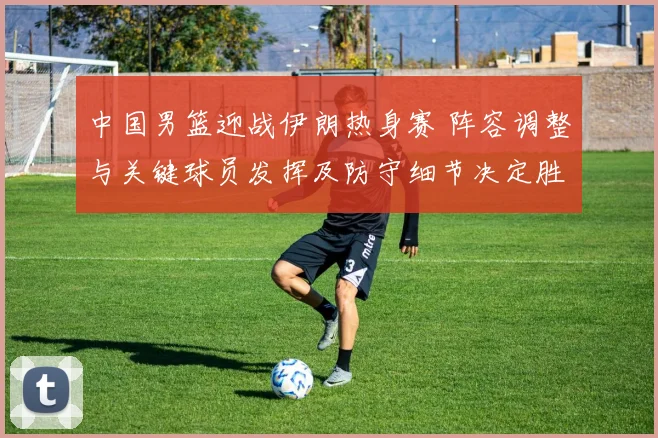 中国男篮迎战伊朗热身赛 阵容调整与关键球员发挥及防守细节决定胜负
