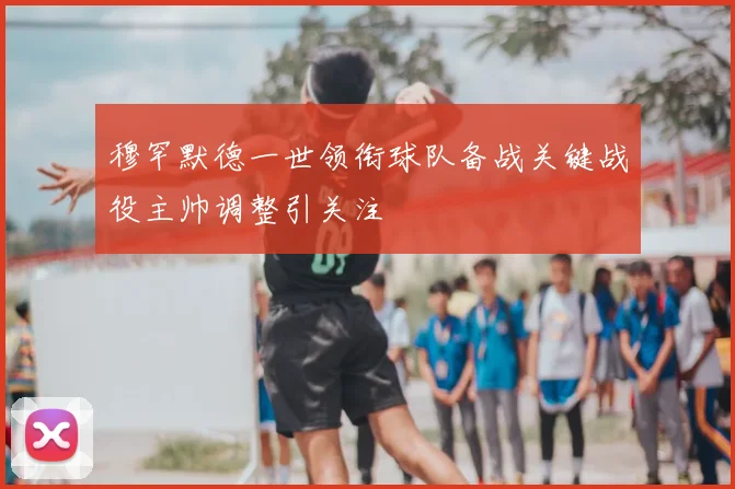 穆罕默德一世领衔球队备战关键战役主帅调整引关注