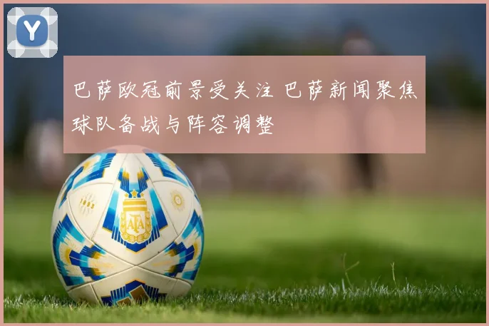 巴萨欧冠前景受关注 巴萨新闻聚焦球队备战与阵容调整