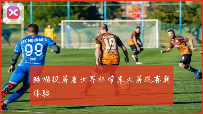 酷喵投屏看世界杯带来大屏观赛新体验
