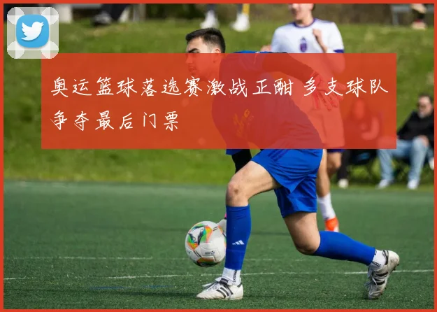 奥运篮球落选赛激战正酣 多支球队争夺最后门票