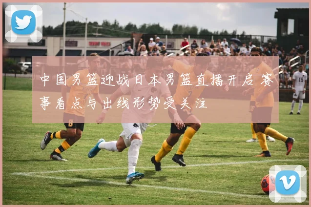 中国男篮迎战日本男篮直播开启 赛事看点与出线形势受关注