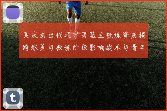 吴庆龙出任辽宁男篮主教练资历横跨球员与教练阶段影响战术与青年培养